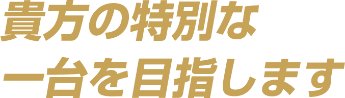 貴方の特別な一台を目指します。